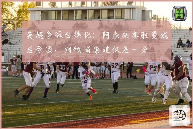 英超争冠白热化：阿森纳客胜曼城后登顶，利物浦紧追仅差一分