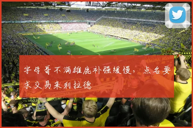 字母哥不满雄鹿补强缓慢，点名要求交易来利拉德