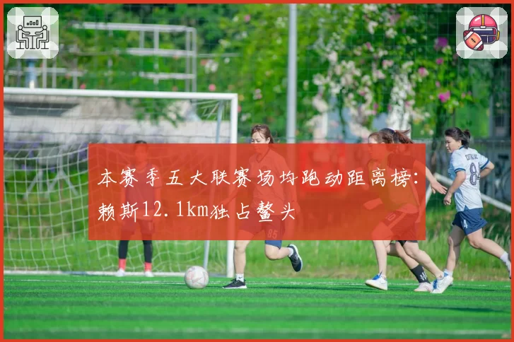 本赛季五大联赛场均跑动距离榜:赖斯12.1km独占鳌头