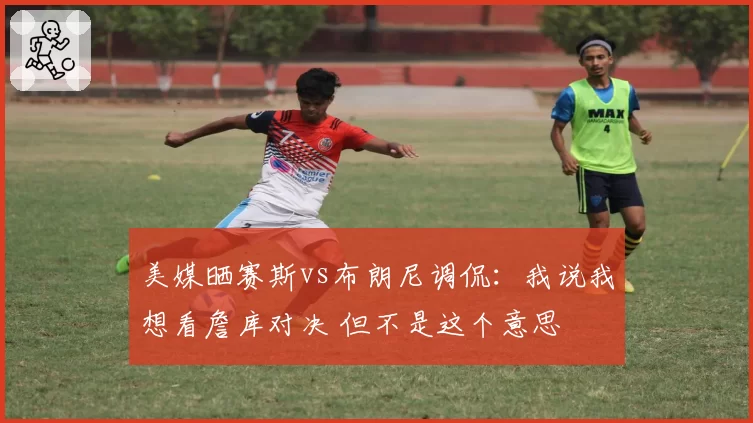 美媒晒赛斯vs布朗尼调侃：我说我想看詹库对决 但不是这个意思