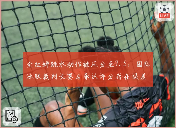 全红婵跳水动作被压分至7.5，国际泳联裁判长赛后承认评分存在误差
