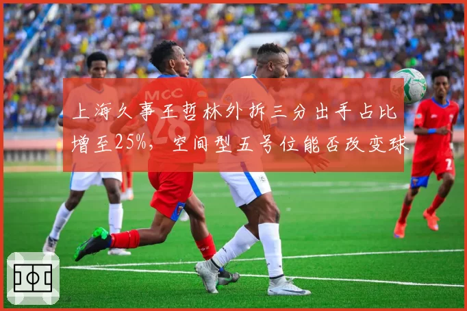 上海久事王哲林外拆三分出手占比增至25%，空间型五号位能否改变球队进攻体系？