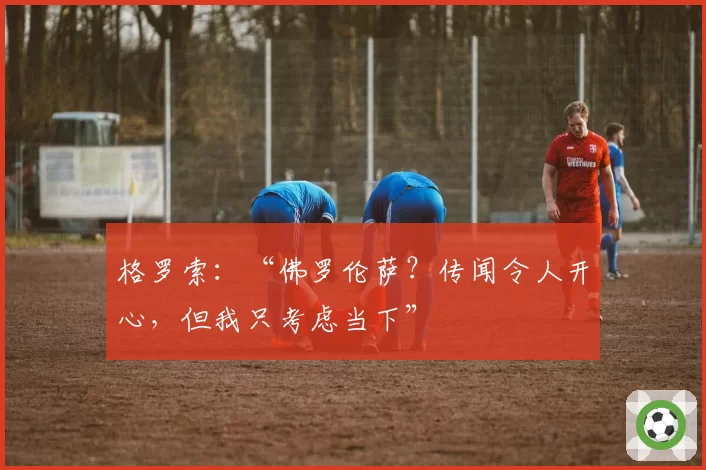 格罗索：“佛罗伦萨？传闻令人开心，但我只考虑当下”