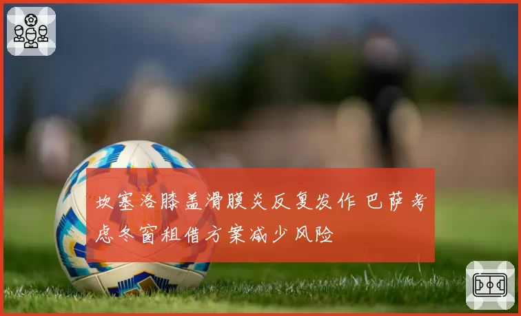 坎塞洛膝盖滑膜炎反复发作 巴萨考虑冬窗租借方案减少风险
