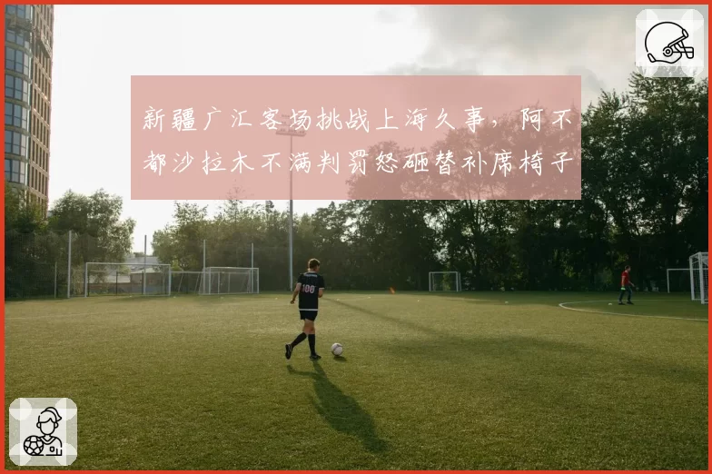 新疆广汇客场挑战上海久事，阿不都沙拉木不满判罚怒砸替补席椅子被罚款
