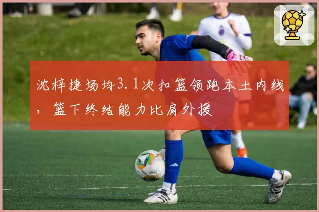 沈梓捷场均3.1次扣篮领跑本土内线,篮下终结能力比肩外援