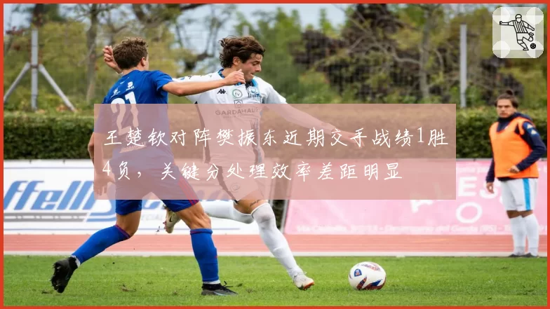 王楚钦对阵樊振东近期交手战绩1胜4负,关键分处理效率差距明显
