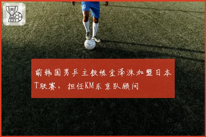 前韩国男乒主教练金泽洙加盟日本T联赛，担任KM东京队顾问