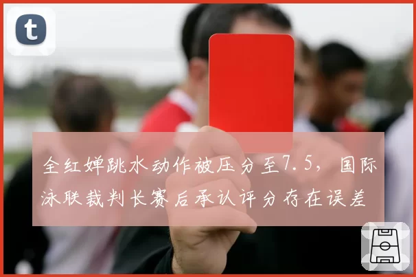 全红婵跳水动作被压分至7.5，国际泳联裁判长赛后承认评分存在误差