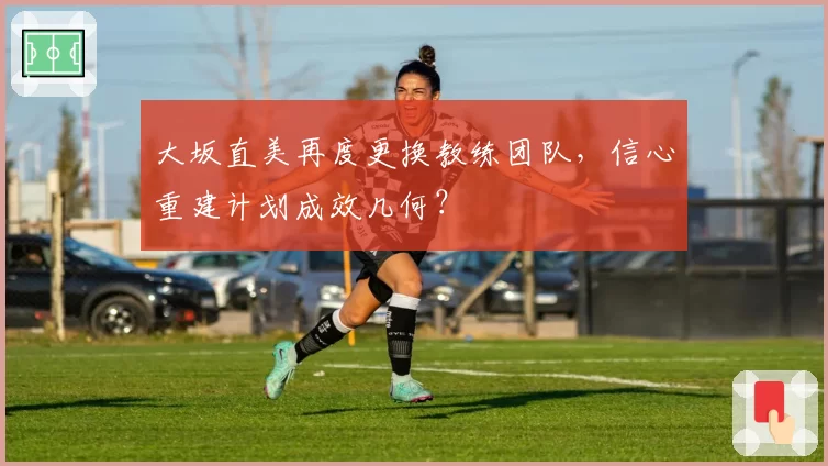 大坂直美再度更换教练团队，信心重建计划成效几何？